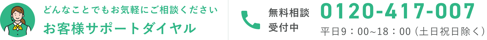 どんなことでもお気軽にご相談ください お客様サポートダイヤル 0120-417-007 平日9:00〜18:00（土日祝除く）