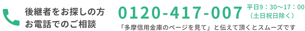後継者候補をお探しの方 0120-417-007 平日9：30~17：00 (土日祝日除く) 「多摩信用金庫のページを見て」と伝えて頂くとスムーズです